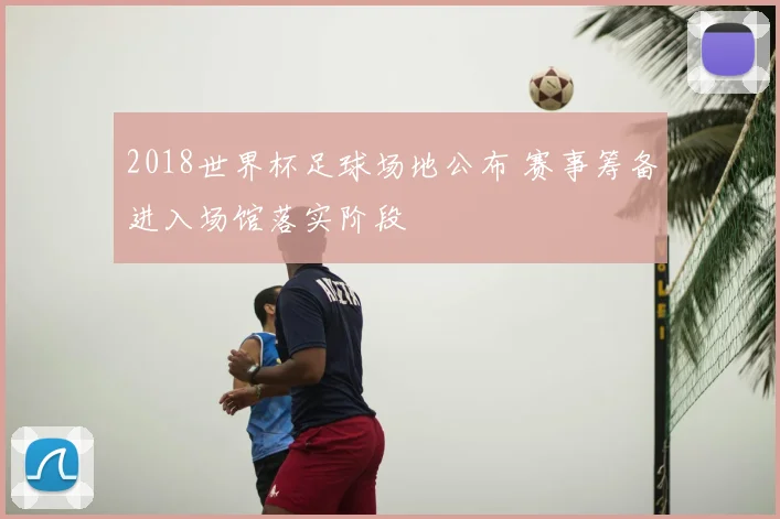 2018世界杯足球场地公布 赛事筹备进入场馆落实阶段