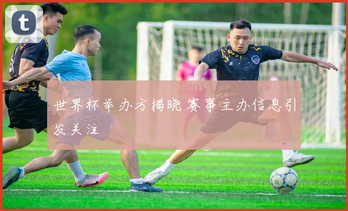 世界杯举办方揭晓 赛事主办信息引发关注