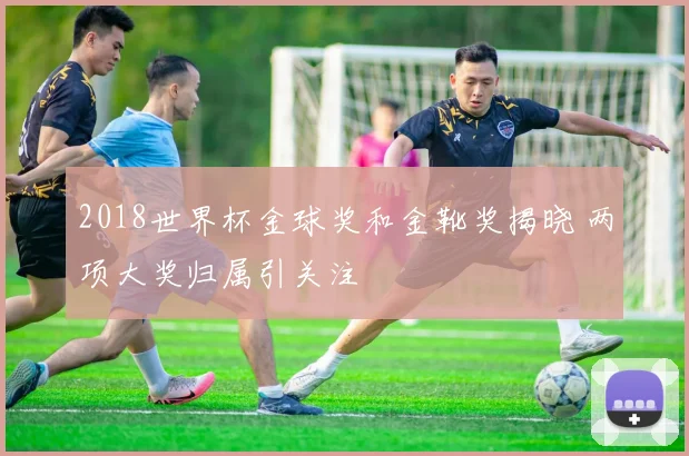 2018世界杯金球奖和金靴奖揭晓 两项大奖归属引关注