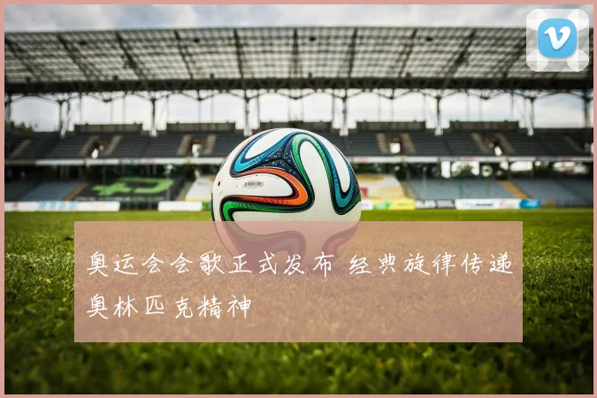 奥运会会歌正式发布 经典旋律传递奥林匹克精神