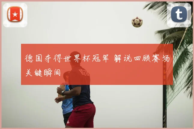 德国夺得世界杯冠军 解说回顾赛场关键瞬间